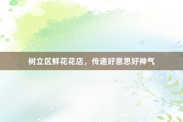 树立区鲜花花店，传递好意思好神气